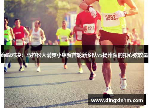 巅峰对决：马拉松大满贯小组赛首轮新乡队vs扬州队的扣心弦较量